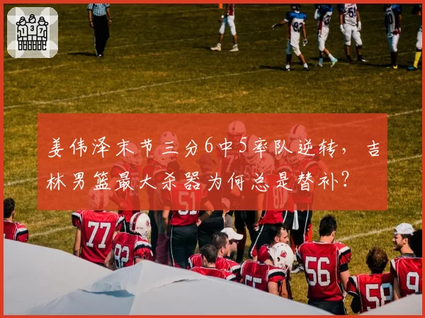 姜伟泽末节三分6中5率队逆转，吉林男篮最大杀器为何总是替补？