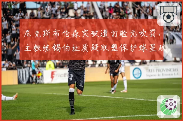 尼克斯布伦森突破遭打脸无吹罚,主教练锡伯杜质疑联盟保护球星政策