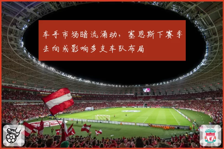 车手市场暗流涌动，塞恩斯下赛季去向或影响多支车队布局