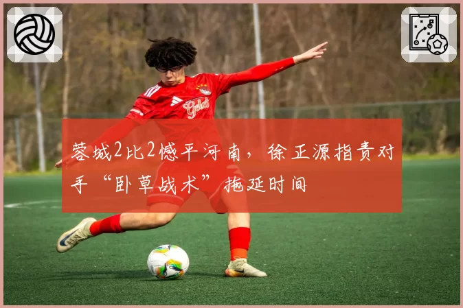 蓉城2比2憾平河南,徐正源指责对手“卧草战术”拖延时间