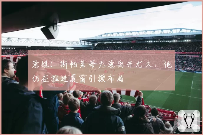意媒:斯帕莱蒂无意离开尤文,他仍在推进夏窗引援布局