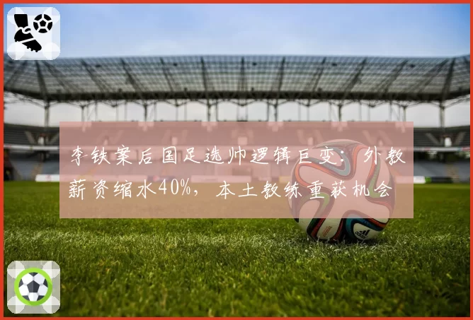 李铁案后国足选帅逻辑巨变：外教薪资缩水40%，本土教练重获机会