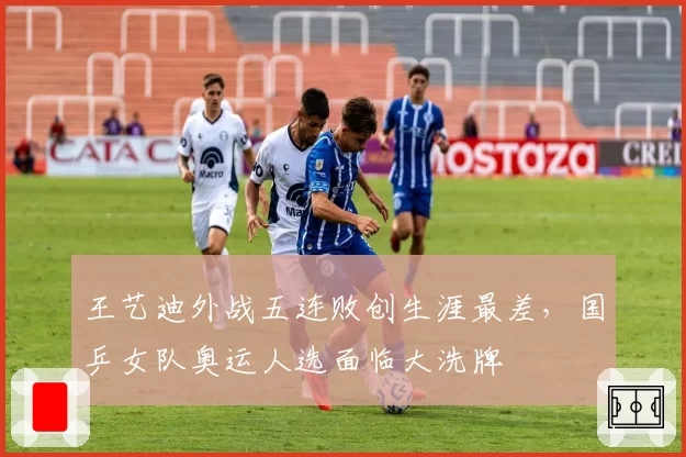 王艺迪外战五连败创生涯最差,国乒女队奥运人选面临大洗牌