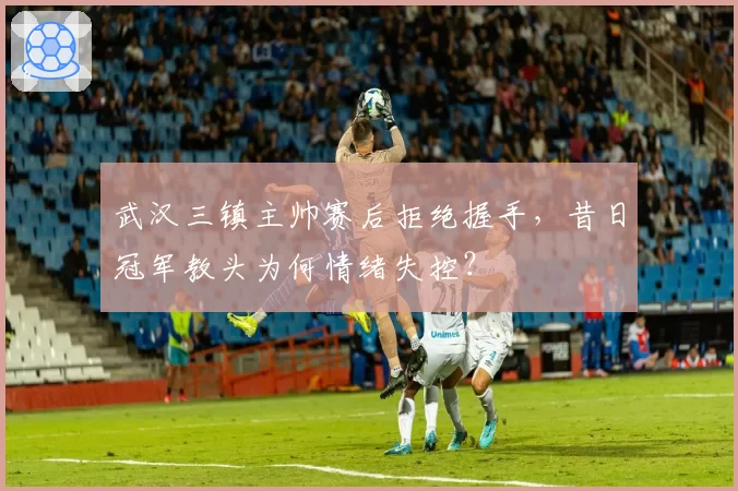 武汉三镇主帅赛后拒绝握手,昔日冠军教头为何情绪失控?
