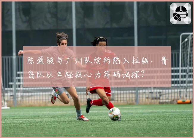 陈盈骏与广州队续约陷入拉锯,青岛队以年轻核心为筹码试探?