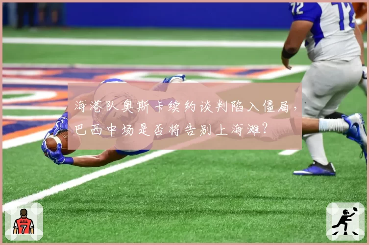 海港队奥斯卡续约谈判陷入僵局,巴西中场是否将告别上海滩?