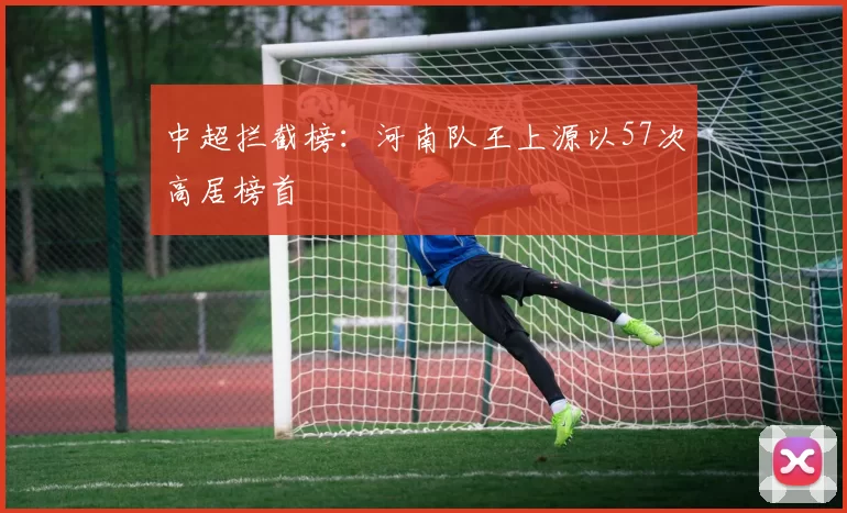 中超拦截榜：河南队王上源以57次高居榜首
