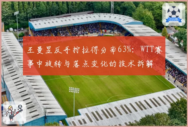 王曼昱反手拧拉得分率63%:WTT赛事中旋转与落点变化的技术拆解