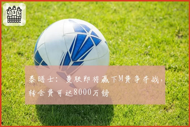 泰晤士:曼联即将赢下M费争夺战,转会费可达8000万镑