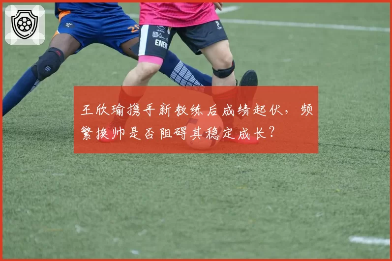王欣瑜携手新教练后成绩起伏，频繁换帅是否阻碍其稳定成长？