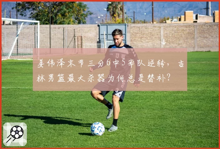 姜伟泽末节三分6中5率队逆转,吉林男篮最大杀器为何总是替补?