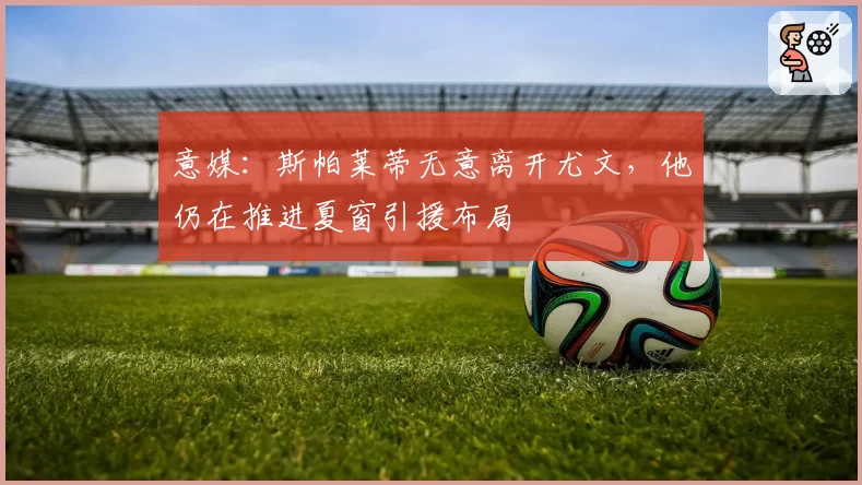 意媒:斯帕莱蒂无意离开尤文,他仍在推进夏窗引援布局
