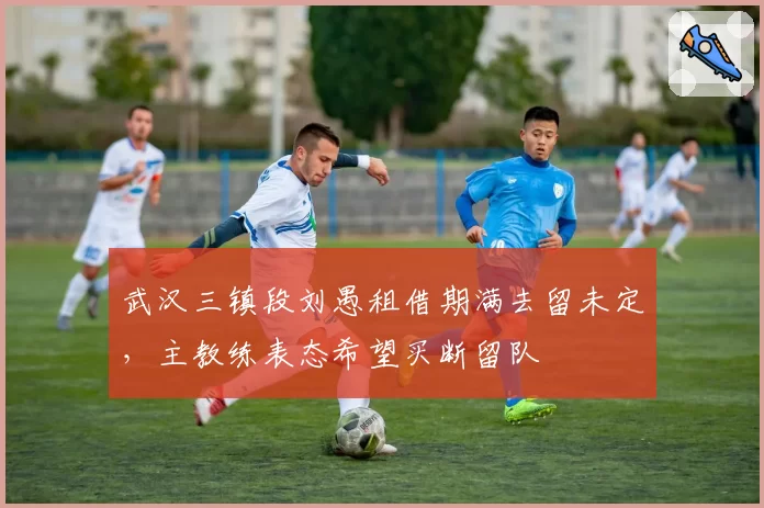 武汉三镇段刘愚租借期满去留未定，主教练表态希望买断留队