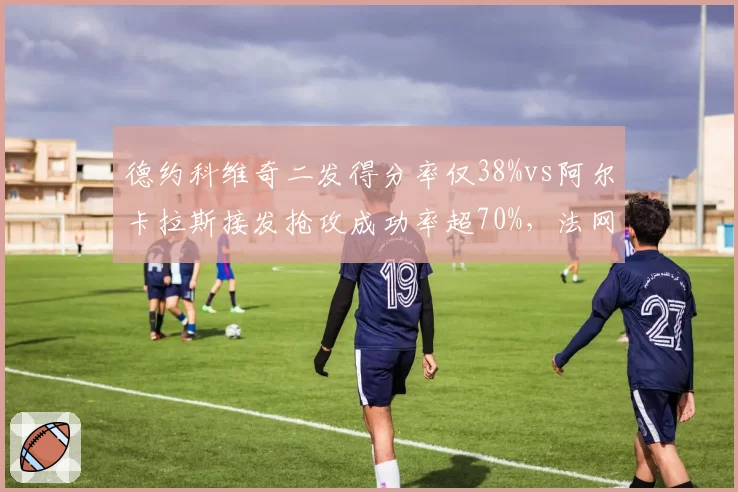 德约科维奇二发得分率仅38%vs阿尔卡拉斯接发抢攻成功率超70%,法网半决赛战术样本解析