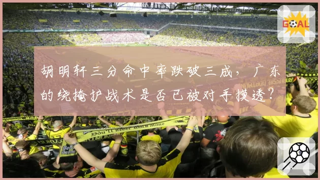 胡明轩三分命中率跌破三成,广东的绕掩护战术是否已被对手摸透?