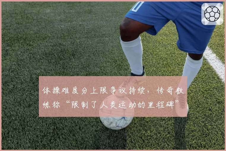 体操难度分上限争议持续，传奇教练称“限制了人类运动的里程碑”