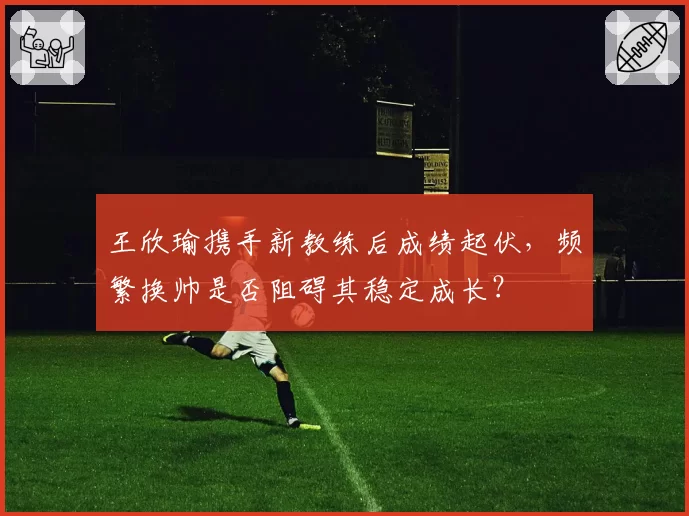 王欣瑜携手新教练后成绩起伏，频繁换帅是否阻碍其稳定成长？