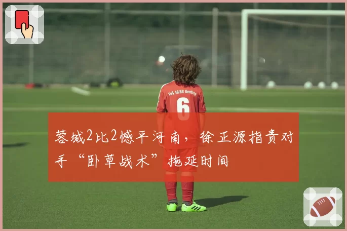 蓉城2比2憾平河南,徐正源指责对手“卧草战术”拖延时间