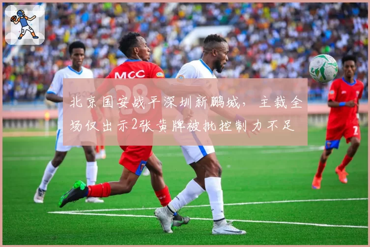 北京国安战平深圳新鹏城,主裁全场仅出示2张黄牌被批控制力不足
