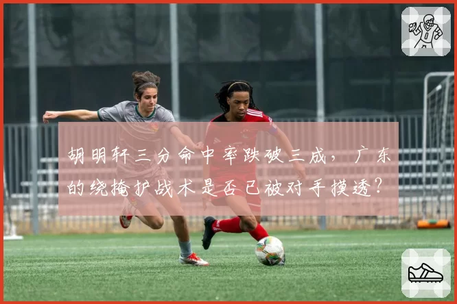 胡明轩三分命中率跌破三成,广东的绕掩护战术是否已被对手摸透?