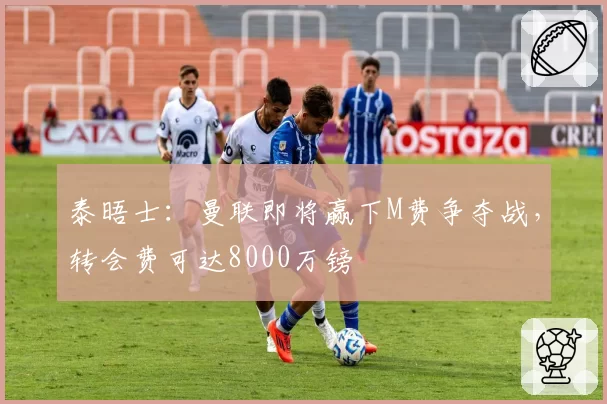 泰晤士:曼联即将赢下M费争夺战,转会费可达8000万镑