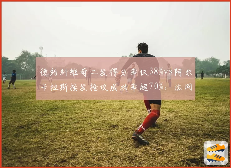 德约科维奇二发得分率仅38%vs阿尔卡拉斯接发抢攻成功率超70%,法网半决赛战术样本解析