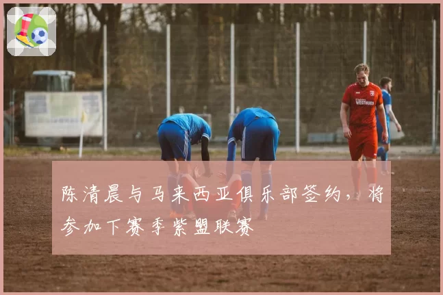陈清晨与马来西亚俱乐部签约，将参加下赛季紫盟联赛