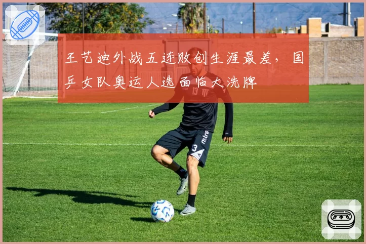 王艺迪外战五连败创生涯最差,国乒女队奥运人选面临大洗牌