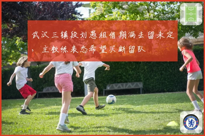 武汉三镇段刘愚租借期满去留未定,主教练表态希望买断留队