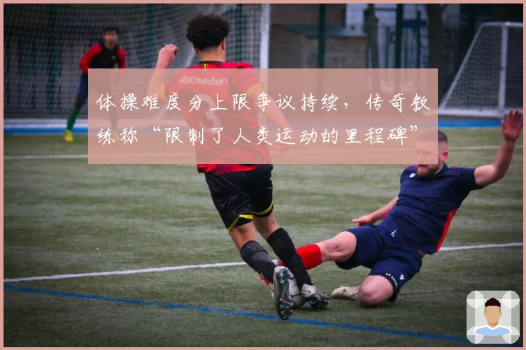 体操难度分上限争议持续,传奇教练称“限制了人类运动的里程碑”